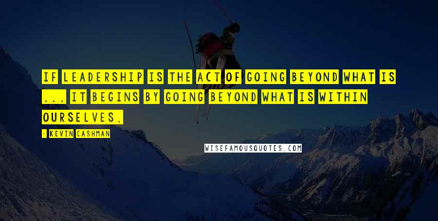 Kevin Cashman Quotes: If leadership is the act of going beyond what is ... it begins by going beyond what is within ourselves.