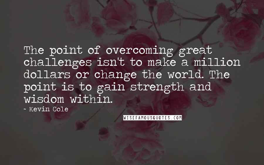 Kevin Cole Quotes: The point of overcoming great challenges isn't to make a million dollars or change the world. The point is to gain strength and wisdom within.