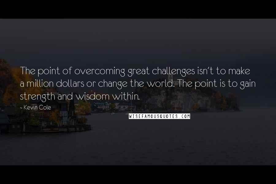 Kevin Cole Quotes: The point of overcoming great challenges isn't to make a million dollars or change the world. The point is to gain strength and wisdom within.