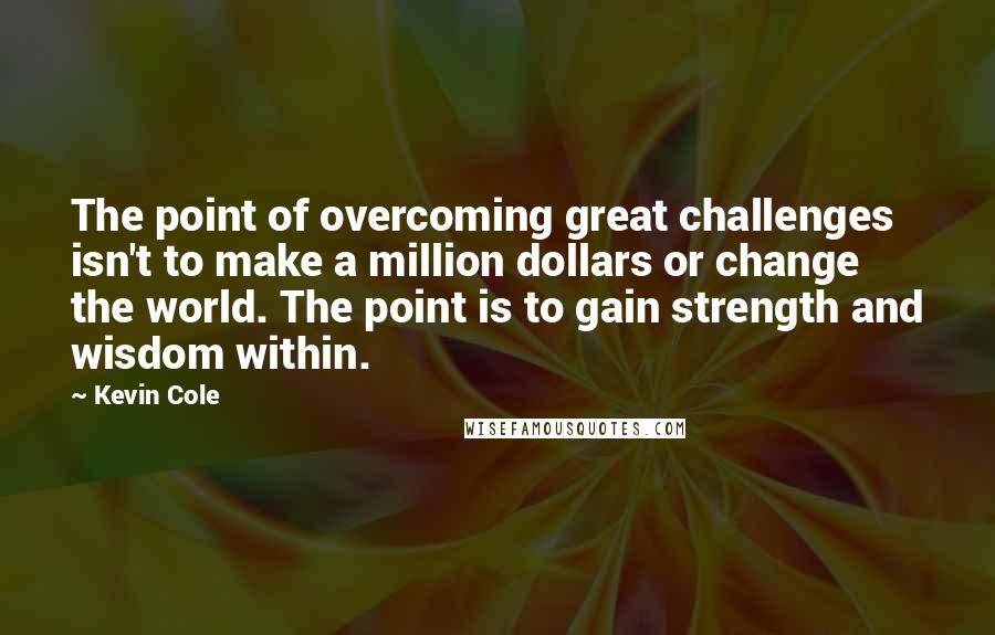 Kevin Cole Quotes: The point of overcoming great challenges isn't to make a million dollars or change the world. The point is to gain strength and wisdom within.