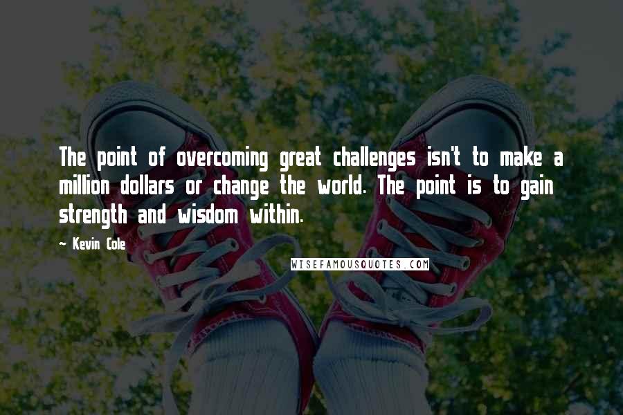 Kevin Cole Quotes: The point of overcoming great challenges isn't to make a million dollars or change the world. The point is to gain strength and wisdom within.