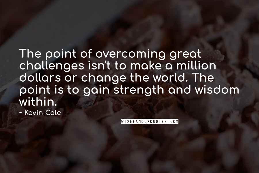 Kevin Cole Quotes: The point of overcoming great challenges isn't to make a million dollars or change the world. The point is to gain strength and wisdom within.