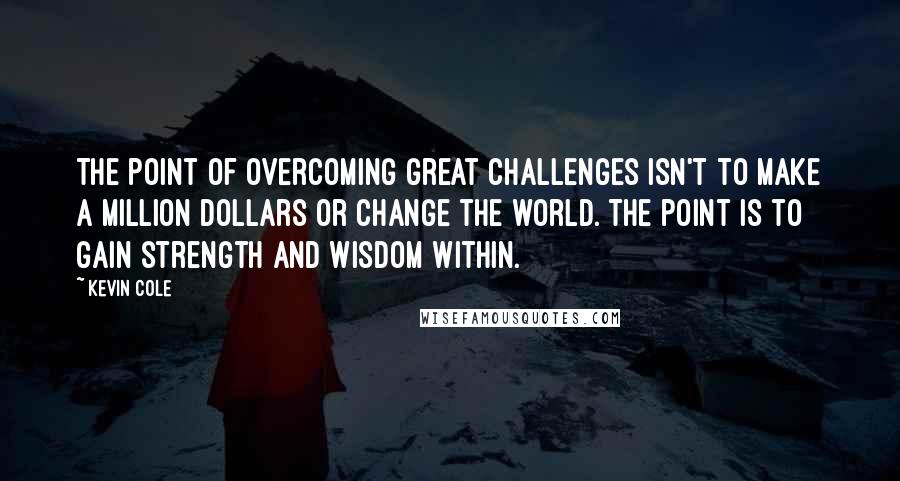 Kevin Cole Quotes: The point of overcoming great challenges isn't to make a million dollars or change the world. The point is to gain strength and wisdom within.