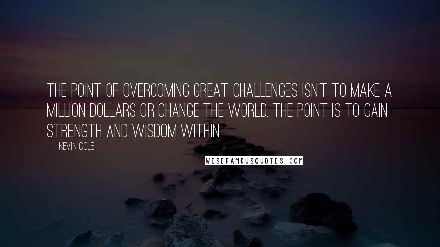 Kevin Cole Quotes: The point of overcoming great challenges isn't to make a million dollars or change the world. The point is to gain strength and wisdom within.