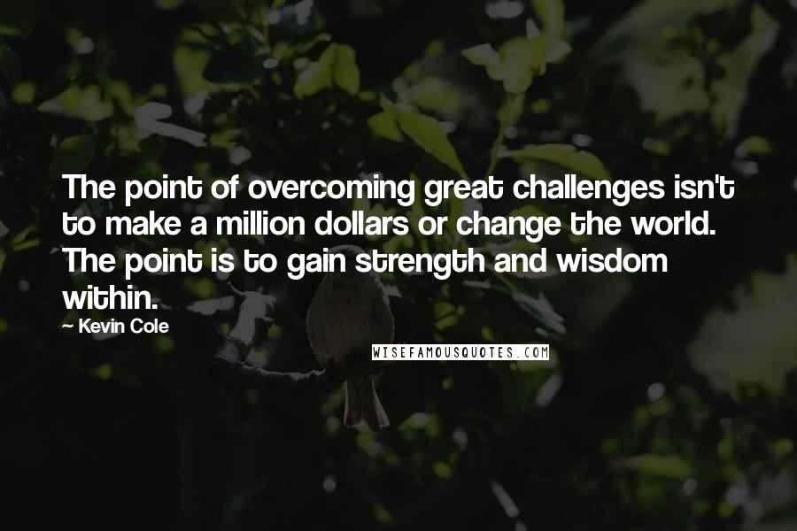 Kevin Cole Quotes: The point of overcoming great challenges isn't to make a million dollars or change the world. The point is to gain strength and wisdom within.