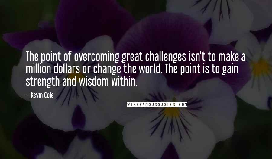 Kevin Cole Quotes: The point of overcoming great challenges isn't to make a million dollars or change the world. The point is to gain strength and wisdom within.