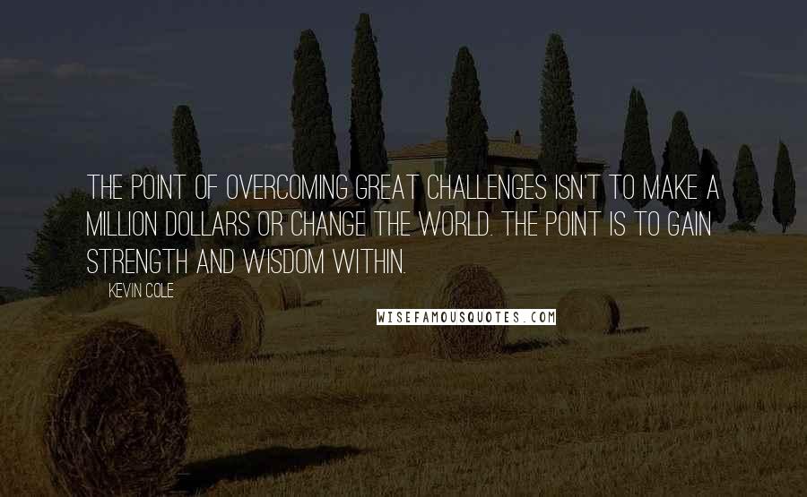 Kevin Cole Quotes: The point of overcoming great challenges isn't to make a million dollars or change the world. The point is to gain strength and wisdom within.