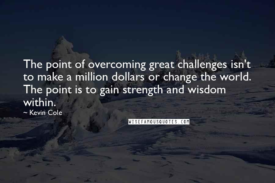 Kevin Cole Quotes: The point of overcoming great challenges isn't to make a million dollars or change the world. The point is to gain strength and wisdom within.