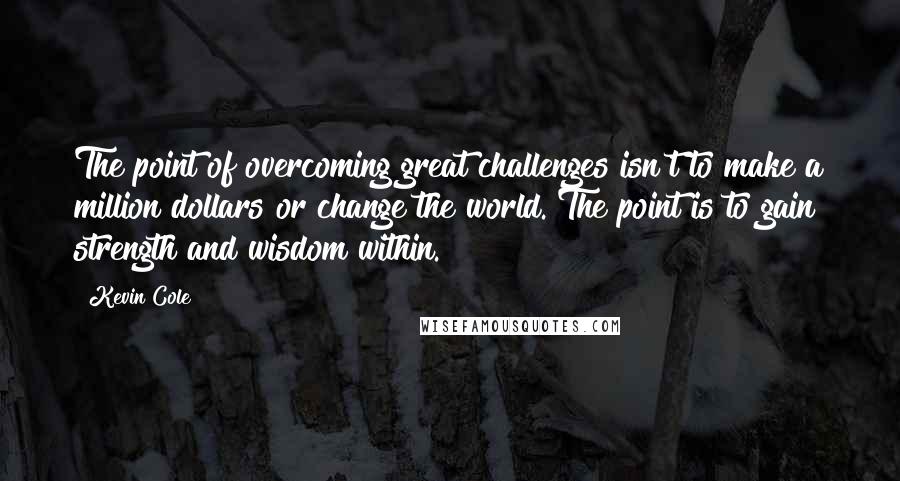 Kevin Cole Quotes: The point of overcoming great challenges isn't to make a million dollars or change the world. The point is to gain strength and wisdom within.