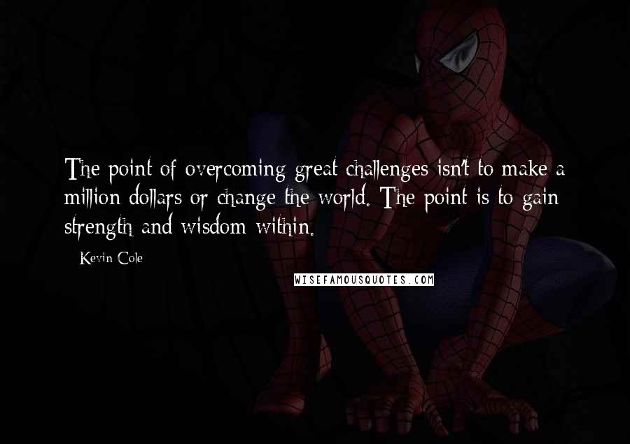 Kevin Cole Quotes: The point of overcoming great challenges isn't to make a million dollars or change the world. The point is to gain strength and wisdom within.