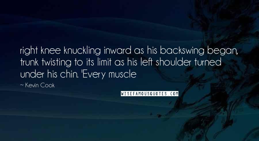 Kevin Cook Quotes: right knee knuckling inward as his backswing began, trunk twisting to its limit as his left shoulder turned under his chin. 'Every muscle