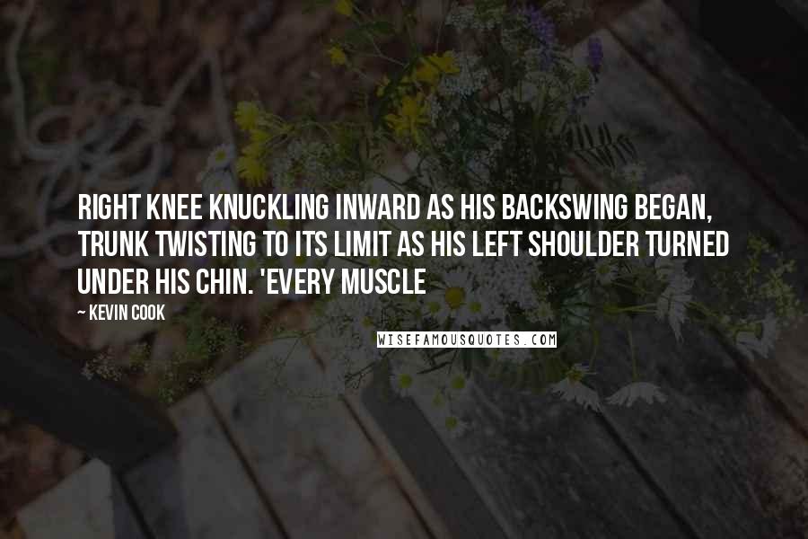 Kevin Cook Quotes: right knee knuckling inward as his backswing began, trunk twisting to its limit as his left shoulder turned under his chin. 'Every muscle