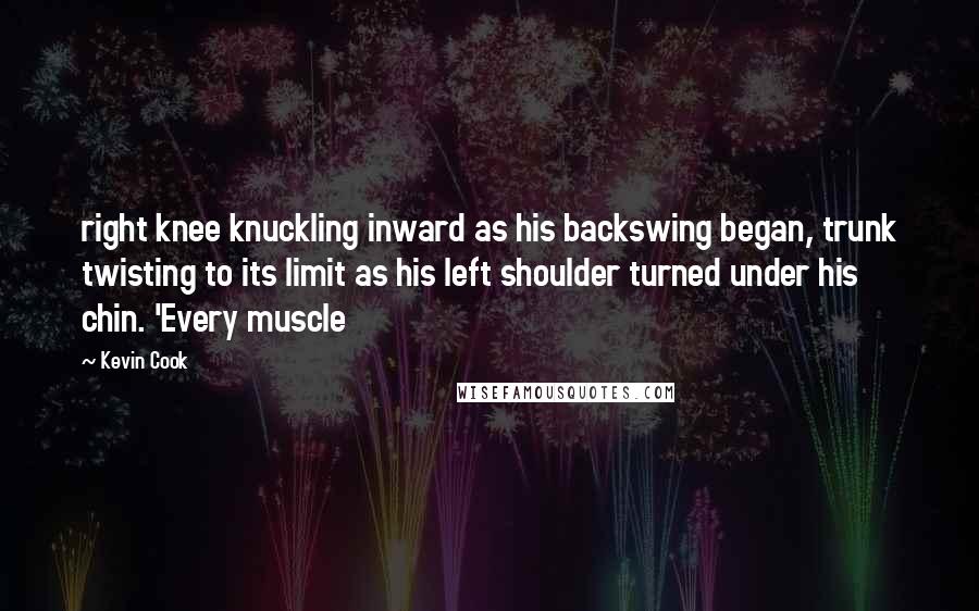 Kevin Cook Quotes: right knee knuckling inward as his backswing began, trunk twisting to its limit as his left shoulder turned under his chin. 'Every muscle