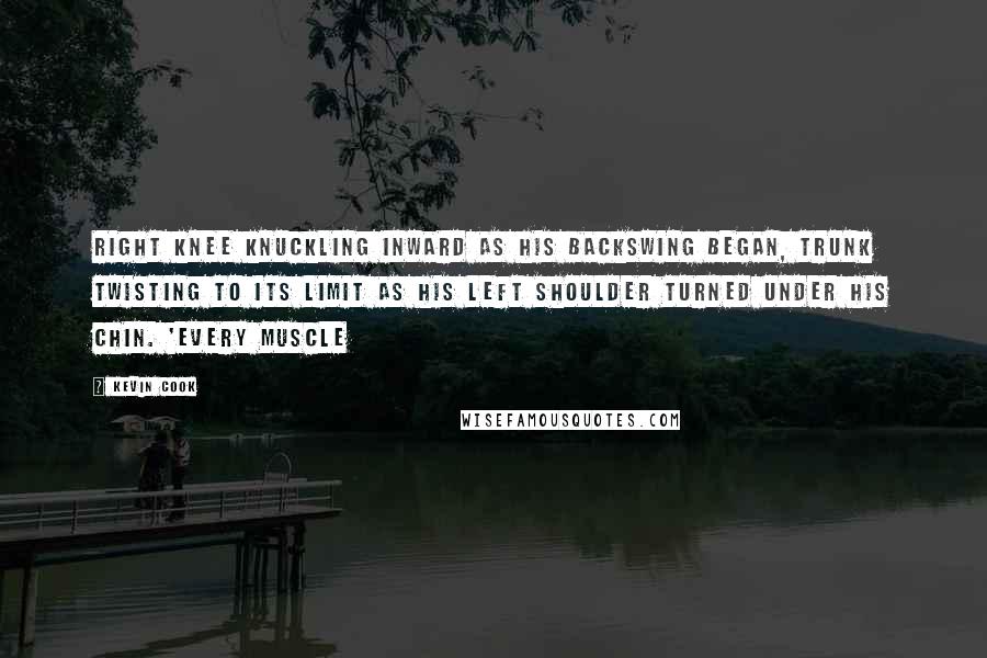 Kevin Cook Quotes: right knee knuckling inward as his backswing began, trunk twisting to its limit as his left shoulder turned under his chin. 'Every muscle