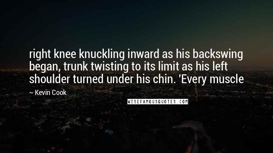 Kevin Cook Quotes: right knee knuckling inward as his backswing began, trunk twisting to its limit as his left shoulder turned under his chin. 'Every muscle