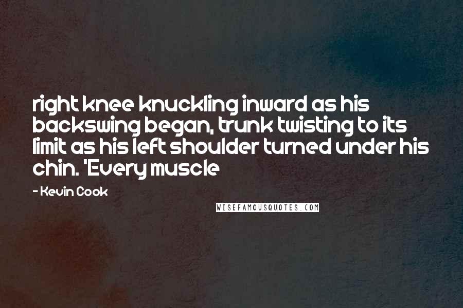 Kevin Cook Quotes: right knee knuckling inward as his backswing began, trunk twisting to its limit as his left shoulder turned under his chin. 'Every muscle