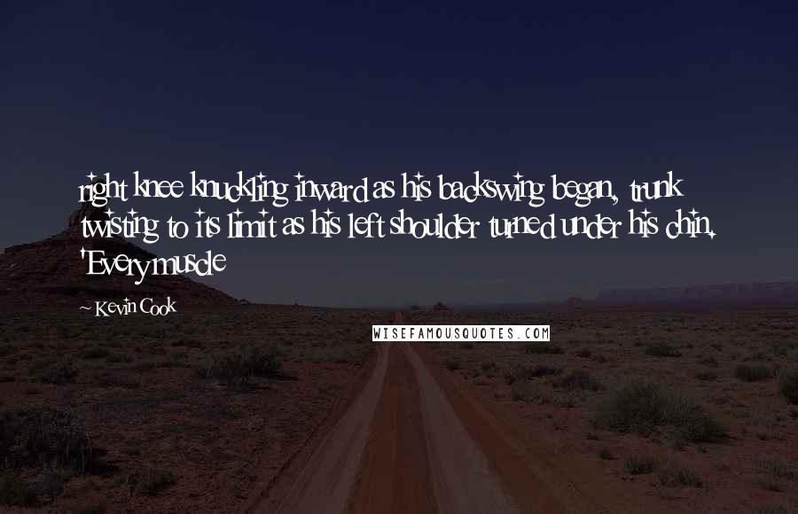 Kevin Cook Quotes: right knee knuckling inward as his backswing began, trunk twisting to its limit as his left shoulder turned under his chin. 'Every muscle