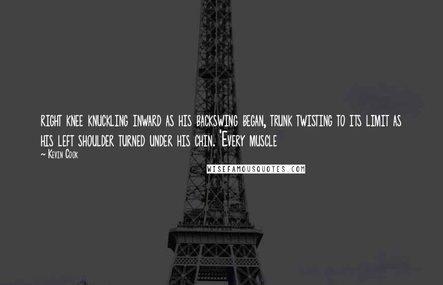 Kevin Cook Quotes: right knee knuckling inward as his backswing began, trunk twisting to its limit as his left shoulder turned under his chin. 'Every muscle