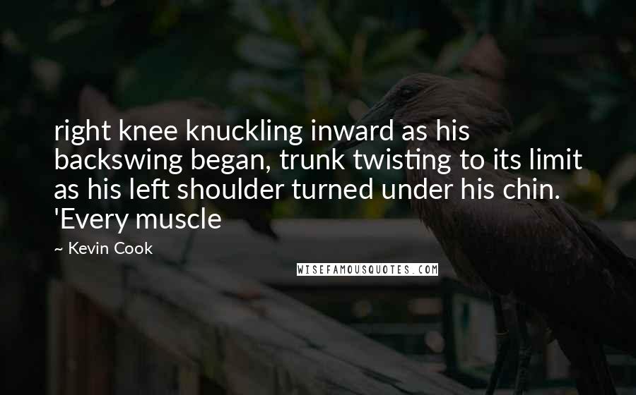 Kevin Cook Quotes: right knee knuckling inward as his backswing began, trunk twisting to its limit as his left shoulder turned under his chin. 'Every muscle