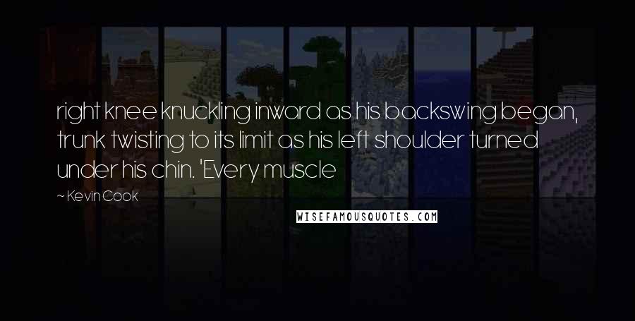 Kevin Cook Quotes: right knee knuckling inward as his backswing began, trunk twisting to its limit as his left shoulder turned under his chin. 'Every muscle