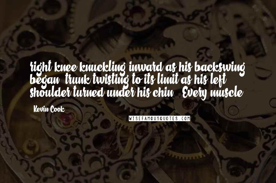 Kevin Cook Quotes: right knee knuckling inward as his backswing began, trunk twisting to its limit as his left shoulder turned under his chin. 'Every muscle