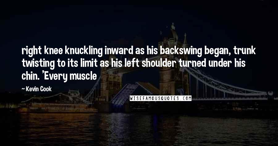 Kevin Cook Quotes: right knee knuckling inward as his backswing began, trunk twisting to its limit as his left shoulder turned under his chin. 'Every muscle