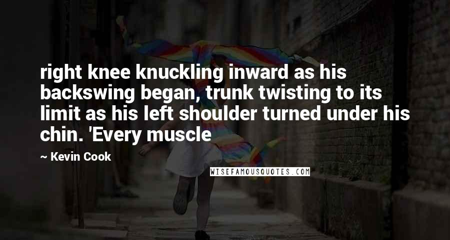 Kevin Cook Quotes: right knee knuckling inward as his backswing began, trunk twisting to its limit as his left shoulder turned under his chin. 'Every muscle