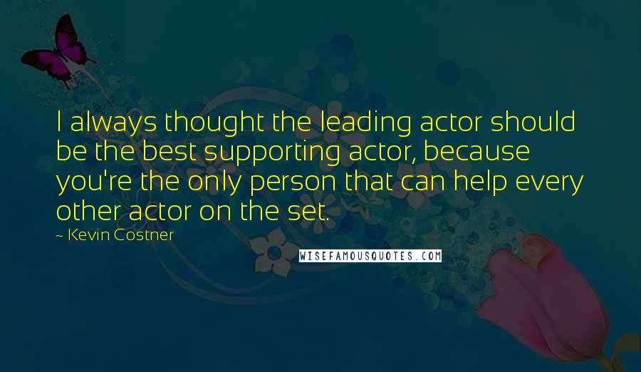 Kevin Costner Quotes: I always thought the leading actor should be the best supporting actor, because you're the only person that can help every other actor on the set.