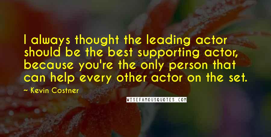Kevin Costner Quotes: I always thought the leading actor should be the best supporting actor, because you're the only person that can help every other actor on the set.