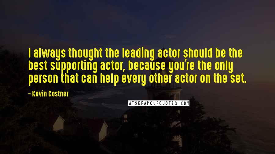 Kevin Costner Quotes: I always thought the leading actor should be the best supporting actor, because you're the only person that can help every other actor on the set.