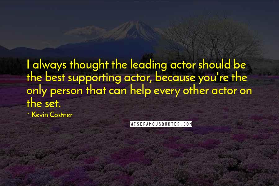 Kevin Costner Quotes: I always thought the leading actor should be the best supporting actor, because you're the only person that can help every other actor on the set.