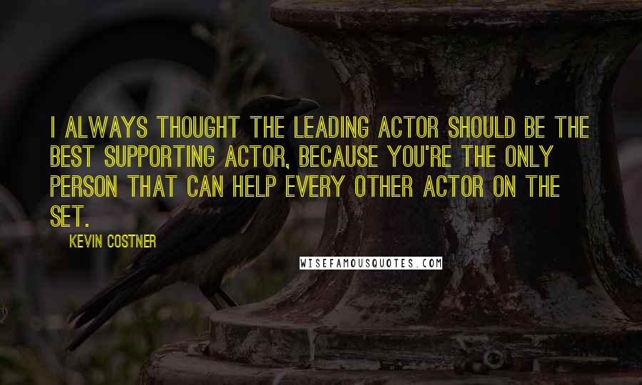 Kevin Costner Quotes: I always thought the leading actor should be the best supporting actor, because you're the only person that can help every other actor on the set.