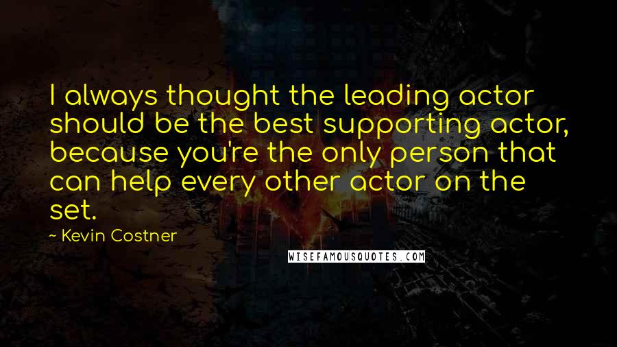 Kevin Costner Quotes: I always thought the leading actor should be the best supporting actor, because you're the only person that can help every other actor on the set.