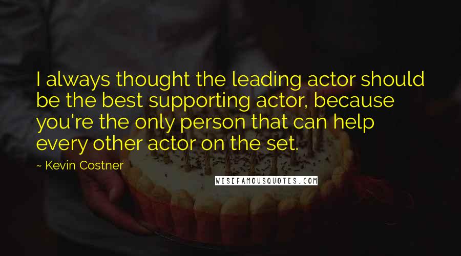 Kevin Costner Quotes: I always thought the leading actor should be the best supporting actor, because you're the only person that can help every other actor on the set.