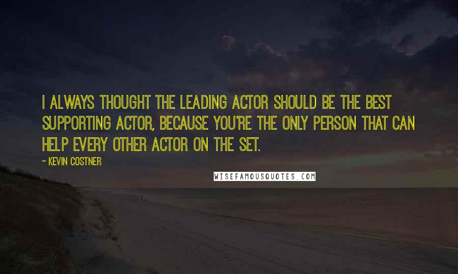 Kevin Costner Quotes: I always thought the leading actor should be the best supporting actor, because you're the only person that can help every other actor on the set.