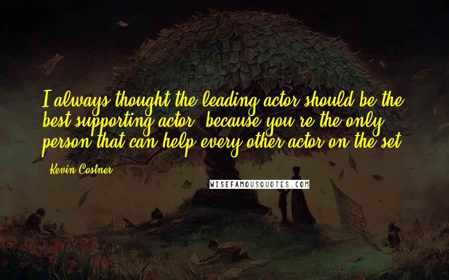 Kevin Costner Quotes: I always thought the leading actor should be the best supporting actor, because you're the only person that can help every other actor on the set.