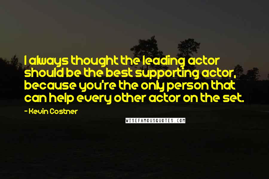 Kevin Costner Quotes: I always thought the leading actor should be the best supporting actor, because you're the only person that can help every other actor on the set.