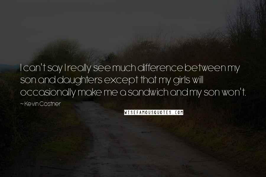 Kevin Costner Quotes: I can't say I really see much difference between my son and daughters except that my girls will occasionally make me a sandwich and my son won't.