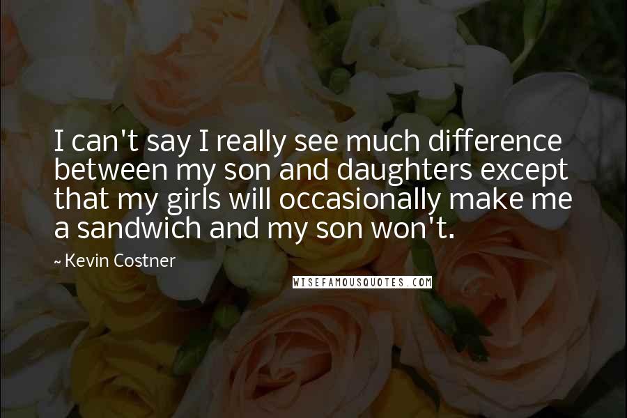 Kevin Costner Quotes: I can't say I really see much difference between my son and daughters except that my girls will occasionally make me a sandwich and my son won't.