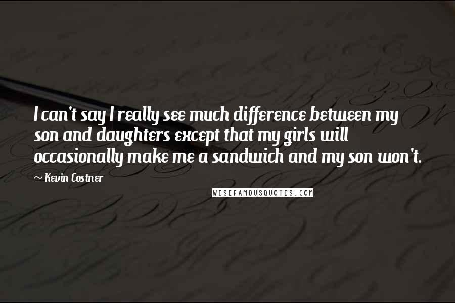 Kevin Costner Quotes: I can't say I really see much difference between my son and daughters except that my girls will occasionally make me a sandwich and my son won't.