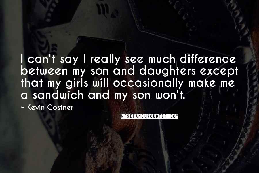 Kevin Costner Quotes: I can't say I really see much difference between my son and daughters except that my girls will occasionally make me a sandwich and my son won't.