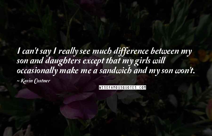 Kevin Costner Quotes: I can't say I really see much difference between my son and daughters except that my girls will occasionally make me a sandwich and my son won't.