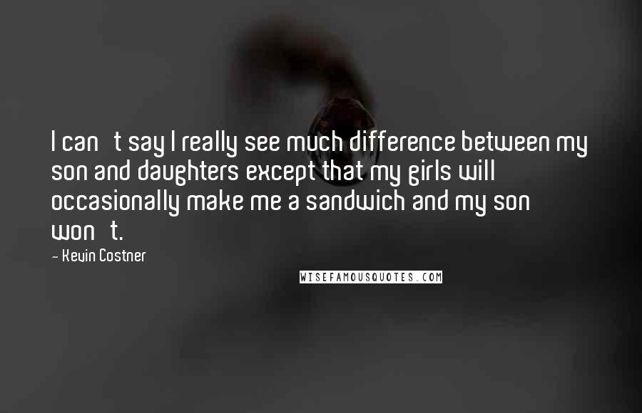 Kevin Costner Quotes: I can't say I really see much difference between my son and daughters except that my girls will occasionally make me a sandwich and my son won't.