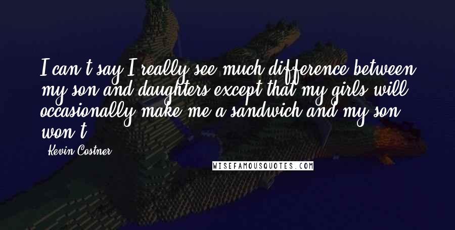 Kevin Costner Quotes: I can't say I really see much difference between my son and daughters except that my girls will occasionally make me a sandwich and my son won't.