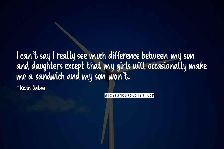 Kevin Costner Quotes: I can't say I really see much difference between my son and daughters except that my girls will occasionally make me a sandwich and my son won't.