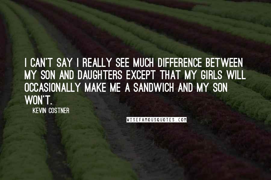 Kevin Costner Quotes: I can't say I really see much difference between my son and daughters except that my girls will occasionally make me a sandwich and my son won't.