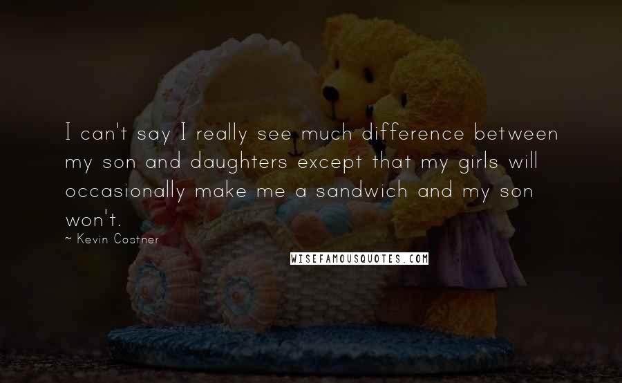 Kevin Costner Quotes: I can't say I really see much difference between my son and daughters except that my girls will occasionally make me a sandwich and my son won't.