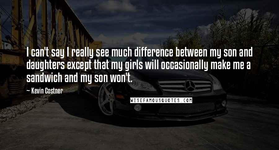 Kevin Costner Quotes: I can't say I really see much difference between my son and daughters except that my girls will occasionally make me a sandwich and my son won't.