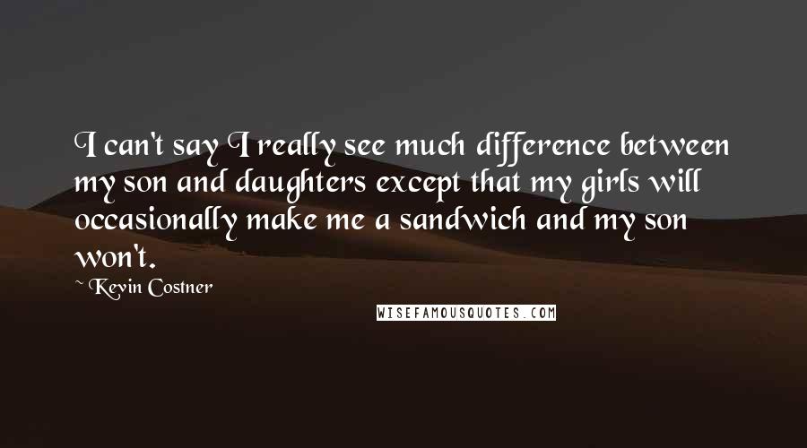 Kevin Costner Quotes: I can't say I really see much difference between my son and daughters except that my girls will occasionally make me a sandwich and my son won't.