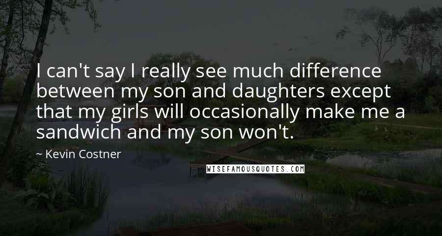 Kevin Costner Quotes: I can't say I really see much difference between my son and daughters except that my girls will occasionally make me a sandwich and my son won't.